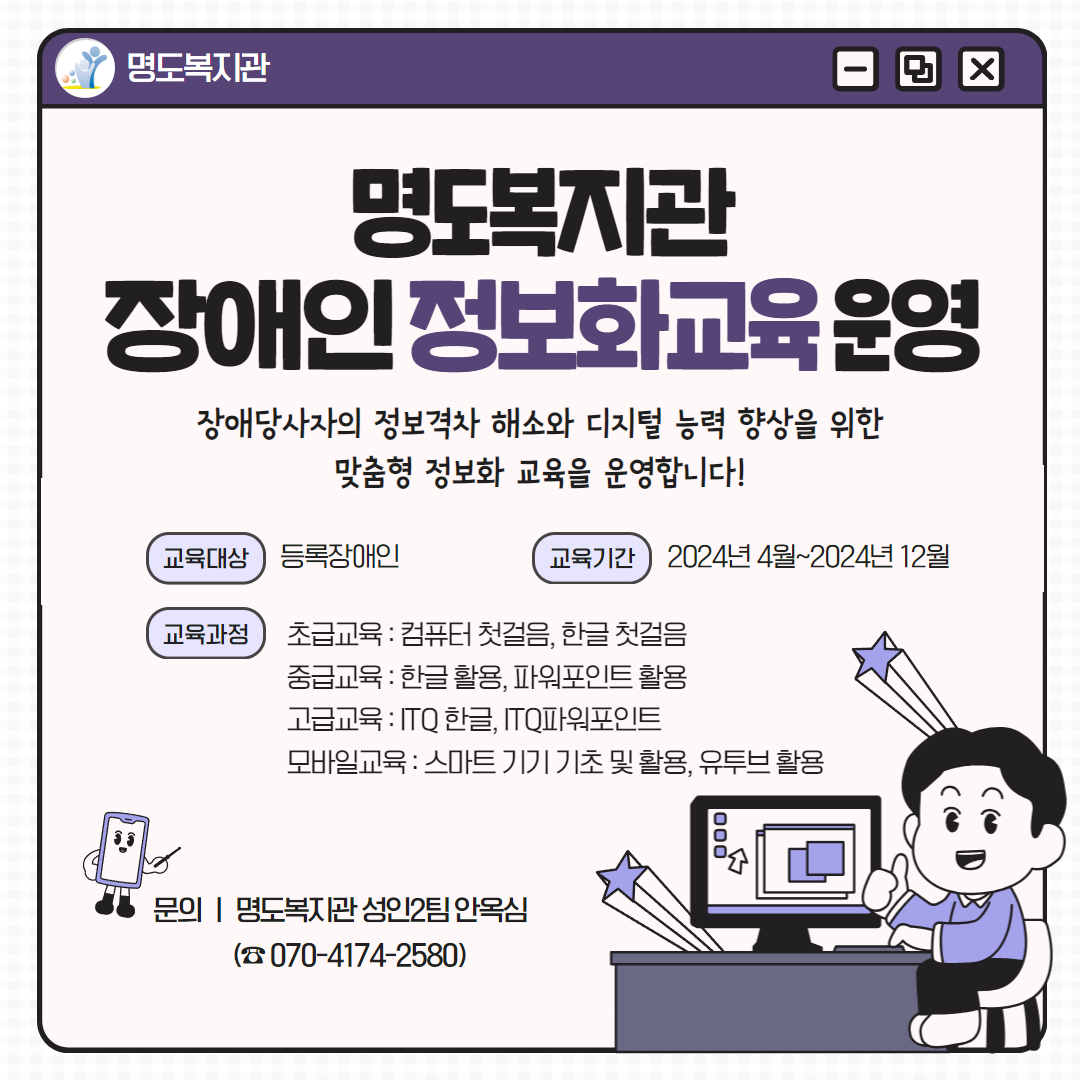 명도복지관 장애인 정보화교육 운영. 장애당사자의 정보격차 해소와 디지털 능력 향상을 위한 맞춤형 정보화 교육을 운영합니다! 교육대상은 등록장애인, 교육기간은 2024년 4월부터 2024년 12월. 교육과정안내입니다. 초급교육으로 컴퓨터 첫걸음, 한글 첫걸음. 중급교육으로 한글활용, 파워포인트 활용. 고급교육으로 ITQ한글, ITQ파워포인트. 모바일교육으로 스마트기기 기초 및 활용, 유투브 활용. 문의안내. 명도복지관 성인2팀 안옥심. 전화번호는 공칠공 사일칠사 이오팔공. 페이지 내에는 책상에 앉아 컴퓨터를 하며 엄지손가락을 펴고 있는 남자 캐릭터가 삽입되어 있습니다. 