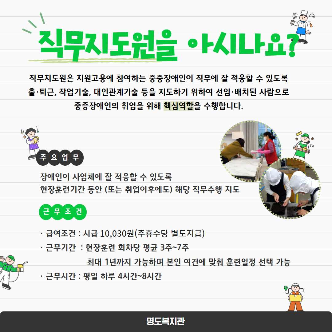 직무지도원을 아시나요? 직무지도원은 지원고용에 참여하는 중증장애인이 직무에 잘 적응할 수 있도록 출퇴근, 작업기술, 대인관계기술 등을 지도하기 위하여 선임,배치된 사람으로 중증장애인의 취업을 위해 핵심역할을 수행합니다. 주요업무. 장애인이 사업체에 잘 적응할 수 있도록 현장훈련기간 동안(또는 취업이후에도) 해당 직무수행 지도. 근무조건. 급여조건 시급 10,030원, 주휴수당 별도지급. 근무기간 : 현장훈련 회차당 평균 3주~7주, 최대 1년까지 가능하며 본인 여건에 맞춰 훈련일정 선택 가능. 근무시간: 평일 하루 4시간~8시간. 페이지내에는 직무훈련중인 직무지도원과 장애당사자의 모습 두장이 삽입되어 있습니다. 