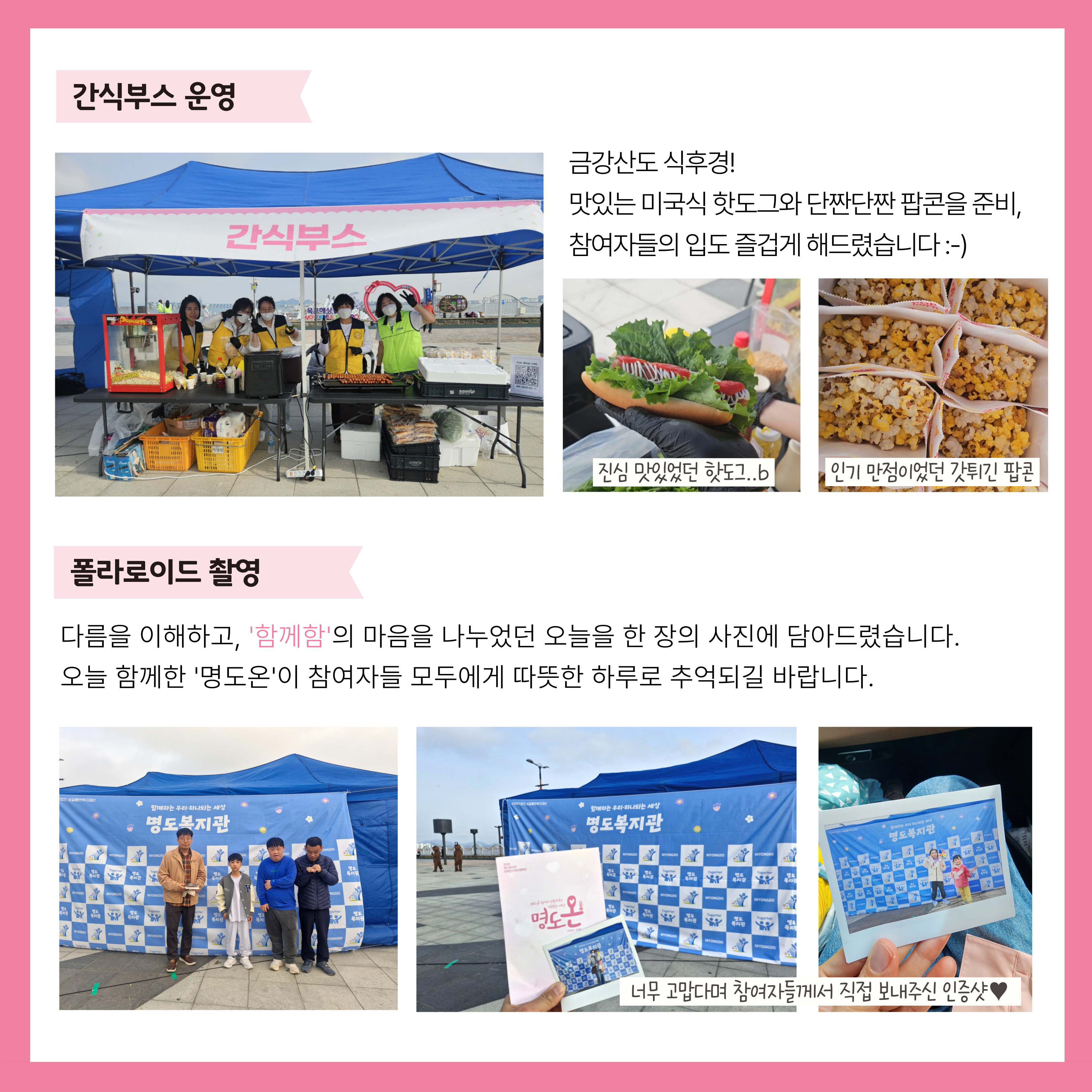간식부스 운영. 금강산도 식후경! 맛있는 미국식 핫도그와 단짠단짠 팝콘을 준비, 참여자들의 입고 즐겁게 해드렸습니다. 폴라로이드 촬영. 다름을 이해하고, '함께함'의 마음을 나누었던 오늘을 한 장의 사진에 담아드렸씁니다. 오늘 함께한 '명도온'이 참여자들 모두에게 따뜻한 하루로 추억되길 바랍니다. 해당페이지 내에는 간식부스의 사진과 완성된 핫도그와 팝콘의 사진, 포토존현수막 앞에서 사진을 찍은 시민들의 모습, 폴라로이드로 인화된 사진을 촬영한 사진이 각각 삽입되어 있습니다. 