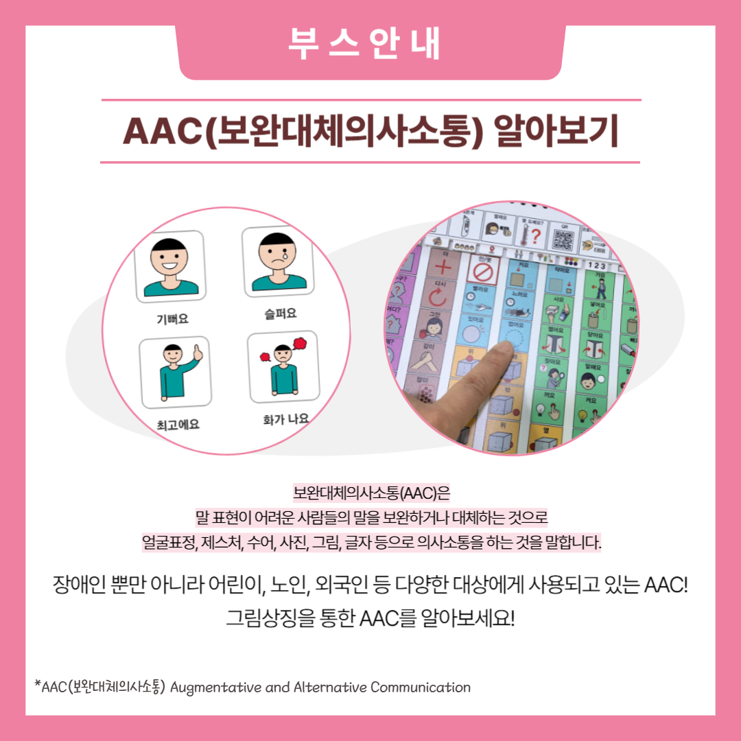 부스안내. AAC(보완대체의사소통) 알아보기. 보완대체의사소통 AAC는 말 표현이 어려운 사람들의 말을 보완하거나 대체하는 것으로 얼굴표정, 제스처, 수어, 사진, 그림, 글자 등으로 의사소통을 하는 것을 말합니다. 장애인 뿐만 아니라 어린이, 노인,외국인 등 다양한 대상에게 사용되고 있는 AAC! 그림상징을 통한 AAC를 알아보세요!