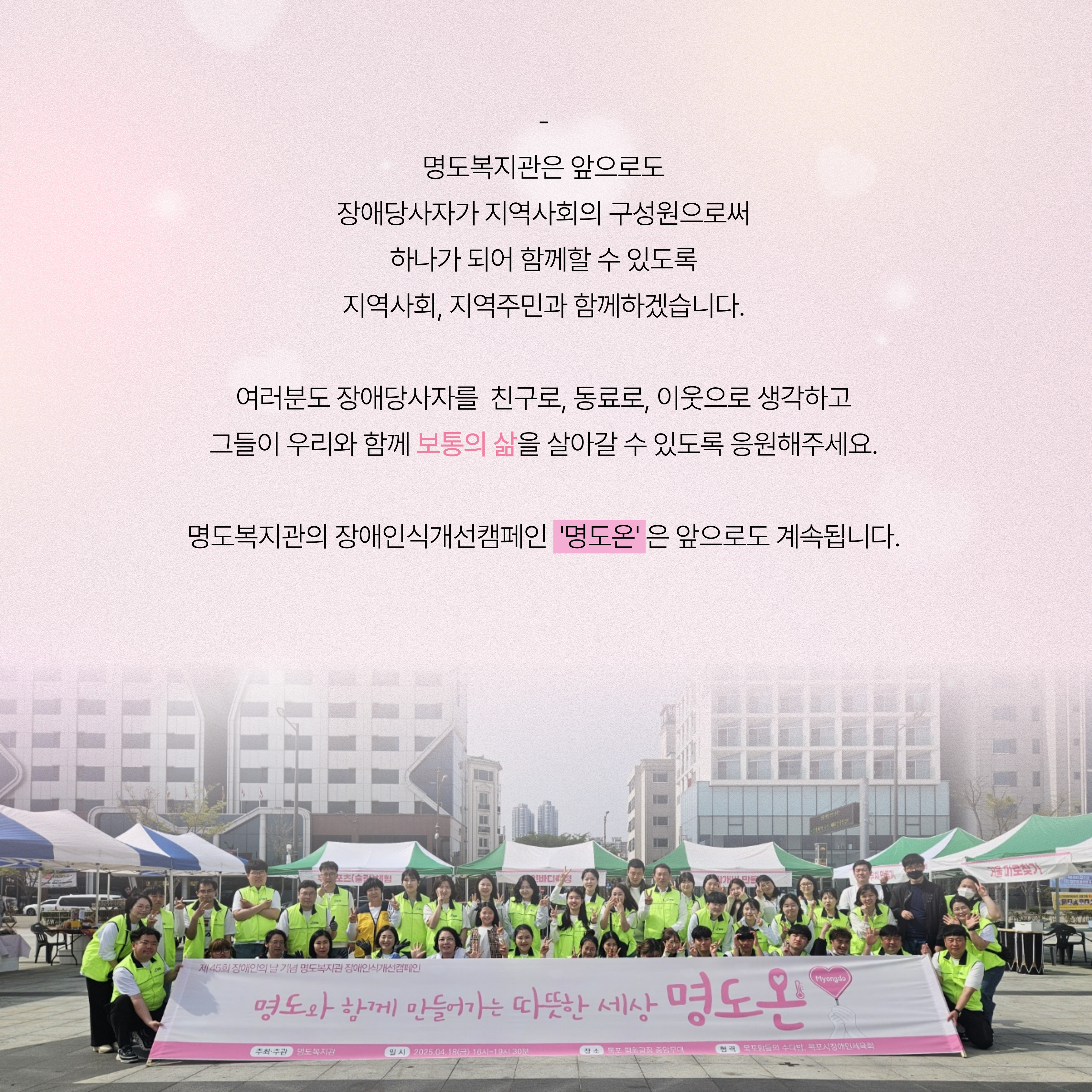 명도복지관은 앞으로도 장애당사자가 지역사회의 구성원으로써 하나가 되어 함께할 있도록 지역사회, 지역주민과 함께하겠습니다. 여러분도 장애당사자를 친구로, 동료로, 이웃으로 생각하고 그들이 우리와 함께 보통의 삶을 살아갈 수 있도록 응원해주세요. 명도복지관의 장애인식개선캠페인 '명도온'은 앞으로도 계속됩니다. 해당 페이지 내에는 명도와 함께 만들어가는 따뜻한 세상 명도온 현수막을 들고 자원봉사자들과 명도복지관 직원들이 함께 찍은 단체사진이 삽입되어 있습니다. 