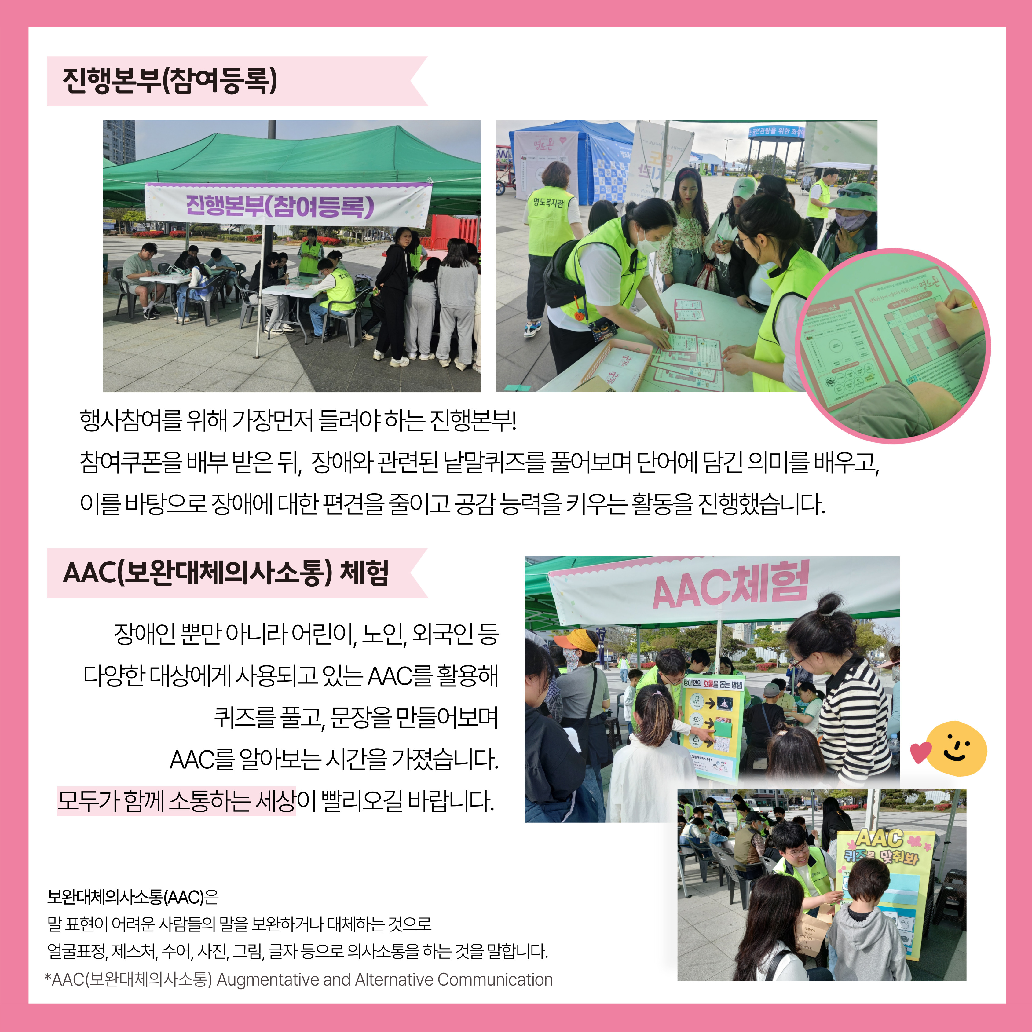 진행본부(참여등록). 행사참여를 위해 가장 먼저 들려야 하는 진행본부! 참여쿠폰을 배부 받은 뒤, 장애와 관련된 낱말퀴즈를 풀어보며 단어에 담긴 의미를 배우고, 이를 바탕으로 장애에 대한 편견을 줄이고 공감능력을 키우는 활동을 진행했습니다. AAC(보완대체의사소통) 체험. 장애인 뿐만 아니라 어린이, 노인, 외국인 등 다양한 대상에게 사용되고 있는AAC를 활용해 퀴즈를 풀고, 문장을 만들어보며 AAC를 알아보는 시간을 가졌습니다. 모두가 함께 소통하는 세상이 빨리오길 바랍니다. 해당페이지 내에는 진행본부와 AAC체험 부스 사진과 쿠폰을 발행하고 낱말퀴즈를 풀고 있는 사진, AAC퀴즈를 맞추는 사진이 삽입되어 있습니다. 