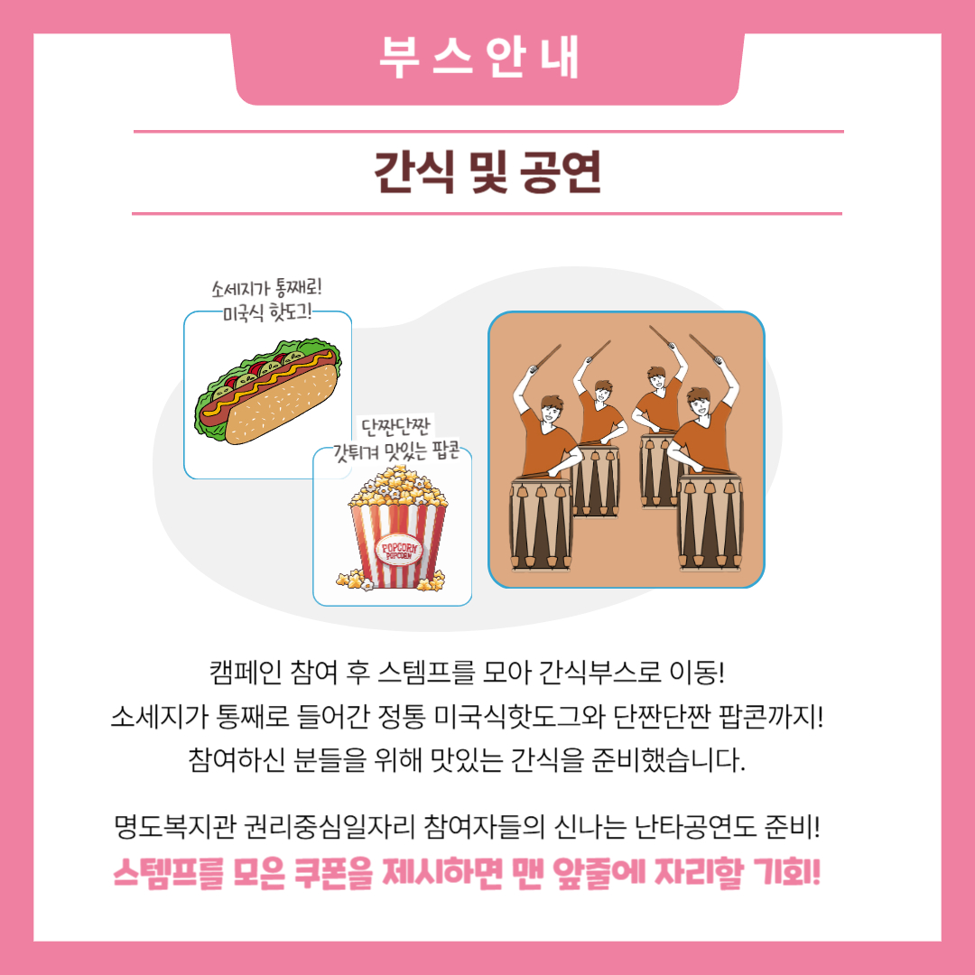 부스안내. 간식 및 공연. 캠페인 참여 후 스템프를 모아 간식부스로 이동! 소세지가 통째로 들어간 정통 미국식핫도그와 단짠단짠 팝콘까지. 참여하진 분들을 위해 맛있는 간식을 준비했습니다. 명도복지관 권리중심일자리 참여자들의 신나는 난타공연도 준비! 스템프를 모은 쿠폰을제시하면 맨 앞줄에 자리할 기회. 해당 페이지 내에는 미국식핫도그와 팝콘, 난타공연의 일러스트 이미지가 삽입되어 있습니다. 