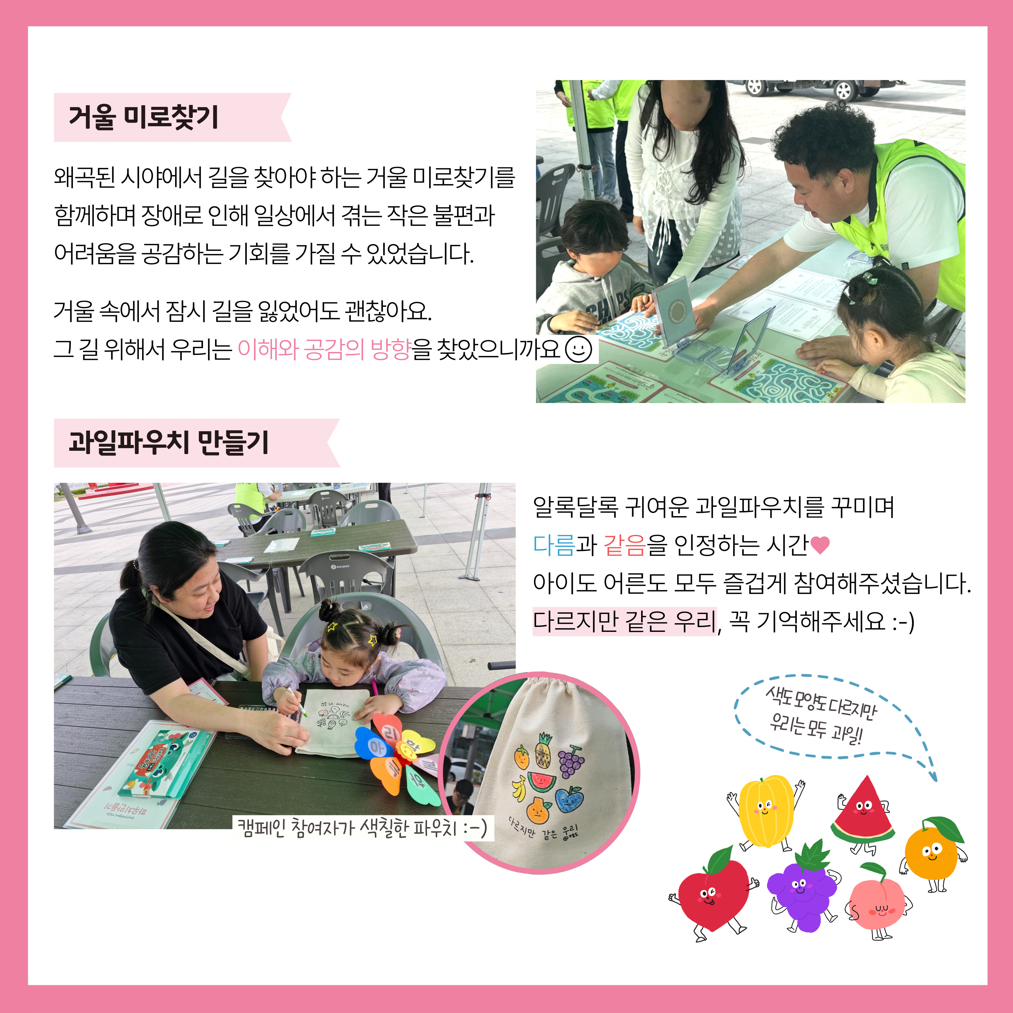 거울 미로찾기. 왜곡된 시야에서 길을 찾아야 하는 거울 미로찾기를 함께하며 장애로 인해 일상에서 겪는 작은 불편과 어려움을 공감하는 기회를 가질 수 있었습니다. 거울 속에서 잠기 길을 잃었어도 괜찮아요. 그 길 위에서 우리는 이해와 공감의 방향을 찾았으니까요. 과일파우치 만들기. 알록달록 귀여운 과일파우치를 꾸미며 다름과 같음을 인정하는 시간. 아이도 어른도 모두 즐겁게 참여해주셨습니다. 다르지만 같은 우리, 꼭 기억해 주세요. 해당 페이지 내에는 거울미로찾기를 참여하고 그를 안내하고 있는 아이와 담당자의 사진, 파우치를 색칠하고 있는 아이와 보호자, 완성되 파우치의 사진이 삽입되어 있습니다. 
