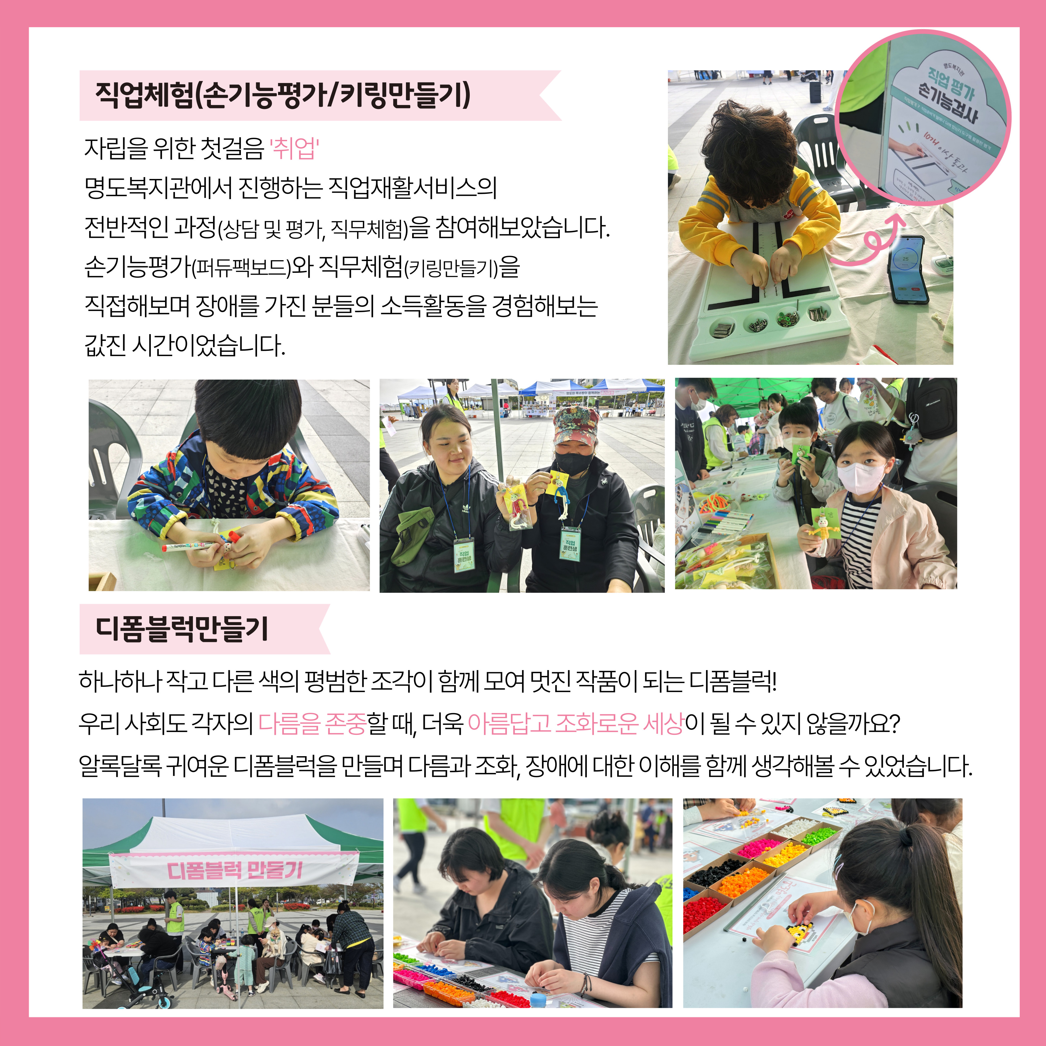 직업체험(손기능평가, 키링만들기). 자립을 위한 첫걸음 '취업'. 명도복지관에서 진행하는 직업재활서비스의 전반적인과정(상담 및 평가, 직무체험)을 참여햅았습니다. 손기능평가(퍼듀팩보드)와 직무체험(키링만들기)을 직접해보며 장애를 가진 분들의 소득활동을 경험해보는 값진 시간이었습니다. 디폼블럭만들기. 하나하나 작고 다른 색의 평범한 조각이 함께 모여 멋진 작품이 되는 디폼블럭! 우리 사회도 각자의 다름을 존중할 때, 더욱 아름답고 조화로운 세상이 될 수 있지 않을까요? 알록달록 귀여운 디폼블럭을 만들며 다름과 조화, 장애에 대한 이해를 함께 생각해볼 수 있었습니다. 해당 페이지 내에는 퍼듀팩보드를 참여하고 있는 아이, 키링만들기를 참여하고 있는 아이, 완성된 키링을 들고 찍은 기념사진과 디폼블럭만들기 부스와 체험에 참여하고 있는 시민들의 사진이 삽입되어 있습니다. 