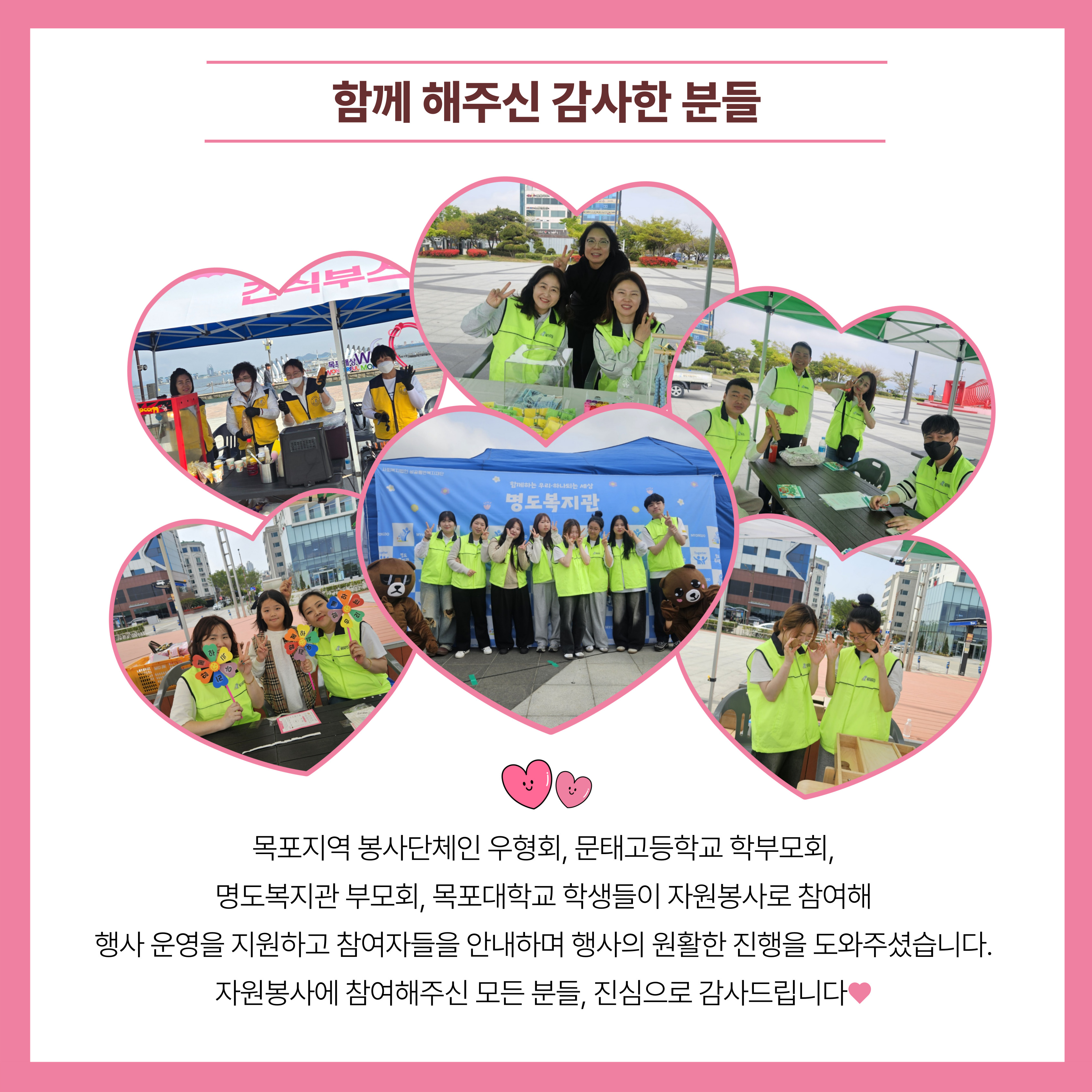 함께 해주신 감사한 분들. 목포지역 봉사단체인 우형회, 문태고등학교 학부모회, 명도복지관 부모회, 목포대학교 학생들이 자원봉사로 참여해 행사 운영을 지원하고 참여자들을 안내하며 행사의 원활한 진행을 도와주셨습니다. 자원봉사에 참여해주신 모든 분들, 진심으로 감사드립니다. 해당 페이지 내에는 각 부스별 봉사자들의 사진이 여섯장이 각각 삽입되어 있습니다. 