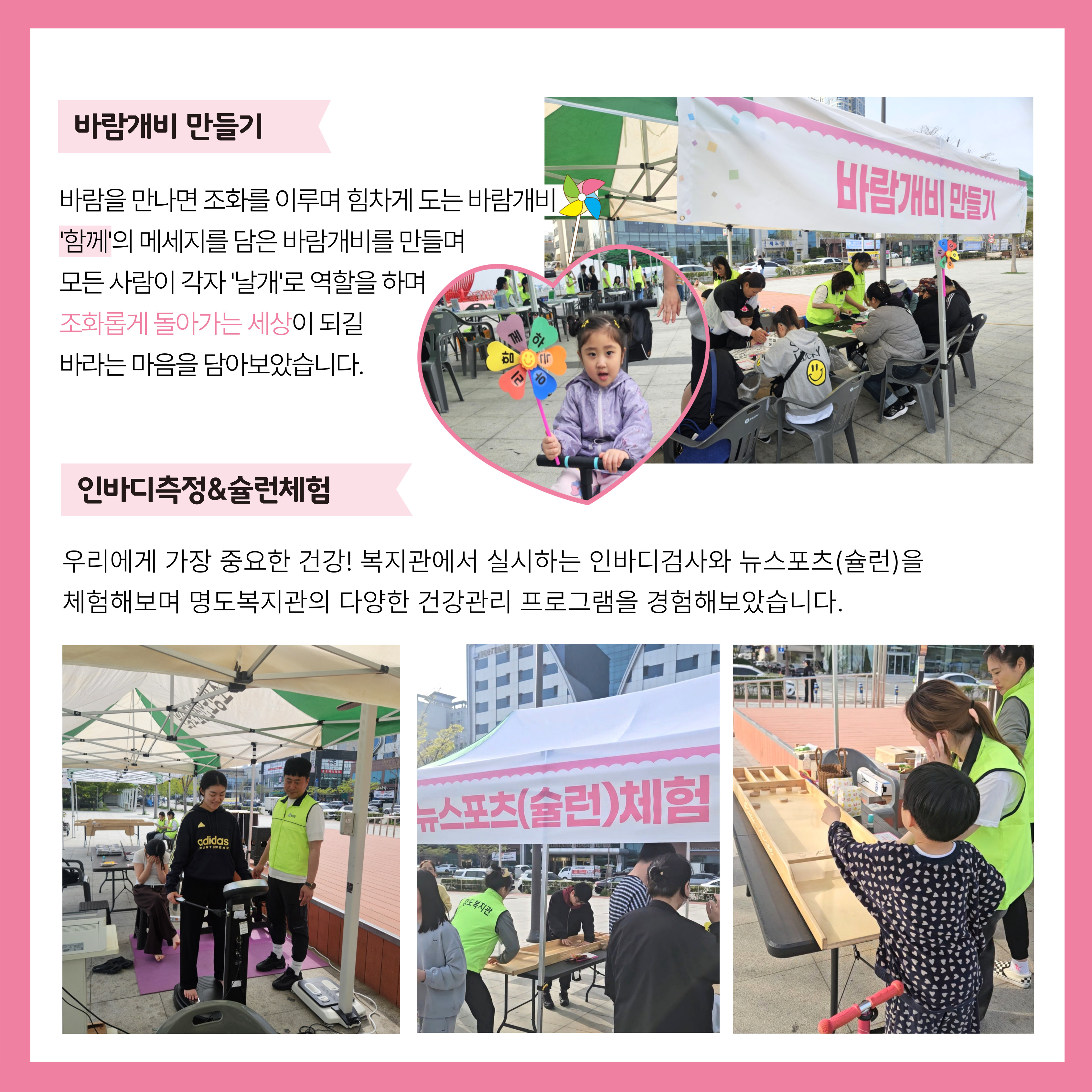 바람개비 만들기. 바람을 만나면 조화를 이루며 힘차게 도는 바람개비. '함께'의 메세지를 담은 바람개비를 만들며 모든 사람이 각자 '날개'로 역할을 하며 조화롭게 돌아가는 세상이 되길 바라는 마음을 담아보았습니다. 인바디측정과 슐런체험. 우리에게 가장 중요한 건강! 복지관에서 실시하는 인바디검사와 뉴스포츠(슐런)을 체험해보며 명도복지관의 다양한 건강관리 프로그램을 경험해보았습니다. 해당페이지 내에는 바람개비만들기와 뉴스포츠(슐런)체험 부스의 사진과 완성된 바람개비를 들고 있는 아이, 인바디를 측정하고 있는 학생, 슐런을 참여하고 있는 아이의 사진이 각각 삽입되어 있습니다. 
