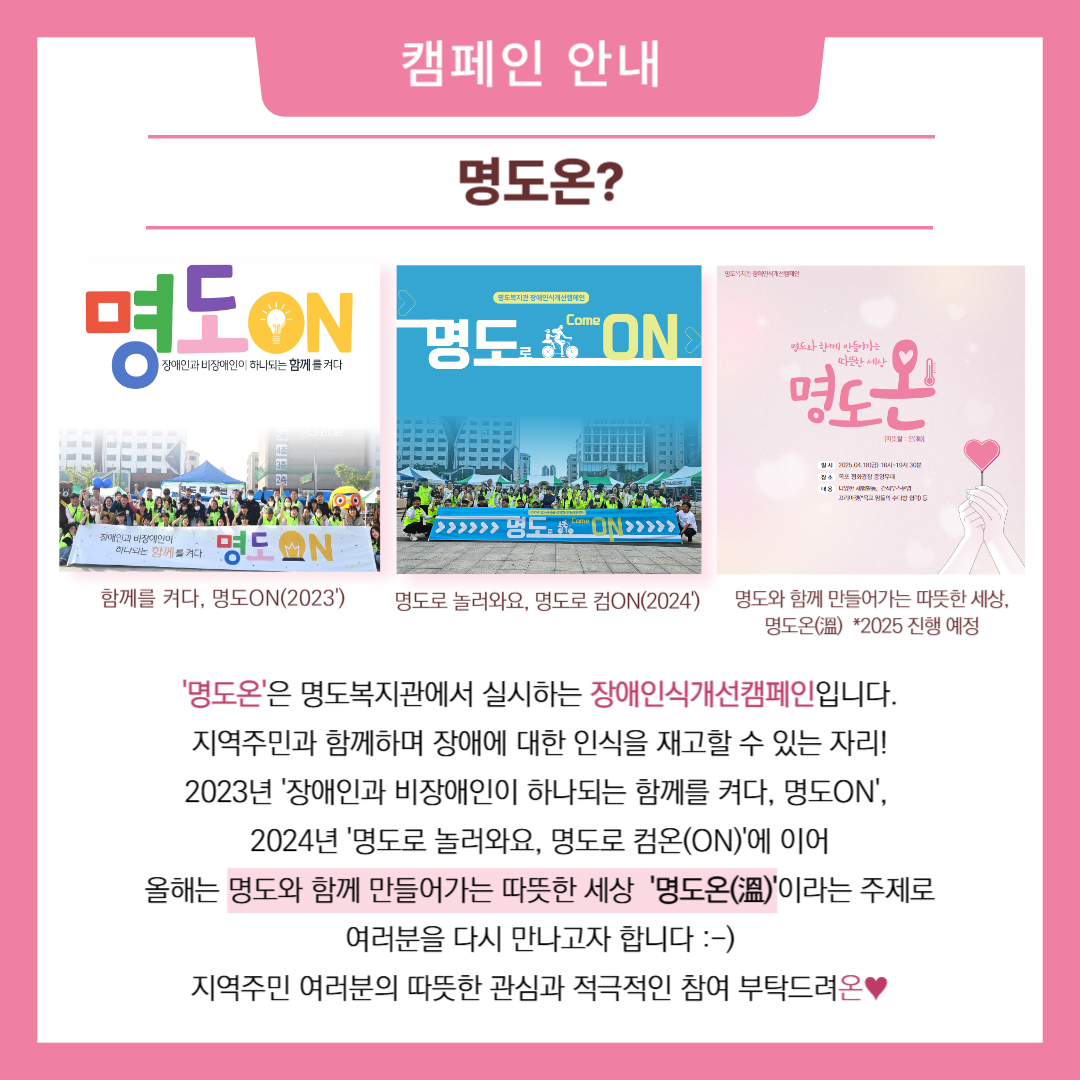 캠페인 안내. 명도온. 명도온은 명도복지관에서 실시하는 장애인식개선캠페인입니다. 지역주민과 함께하며 장애에 대한 인식을 재고할 수 있는 자리. 2023년 장애인과 비장애인이 하나되는 함께를 켜다, 명도온, 2024년 명도로 놀러와요, 명도로 컴온. 올해는 명도와 함께 만들어가는 따뜻한 세상 명도온이라는 주제로 여러분을 다시 만나고자 합니다. 지역주민 여러분의 따뜻한 관심와 적극적인 참여 부탁드려온. 해당 페이지에는 2023년과 2024년 명도온 단체사진과 2025년 명도온 포스터(해당 글 첫번째 이미지) 이미지가 삽입되어 있습니다. 