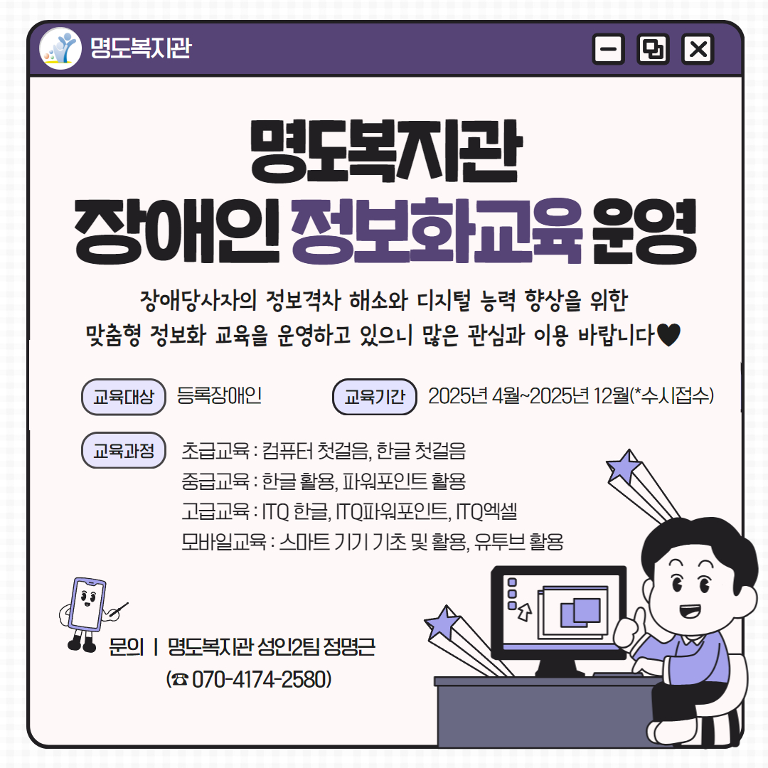 명도복지관 장애인 정보화교육 운영. 장애당사자의 정보격차 해소와 디지털 능력 향상을 위한 맞춤형 정보화 교육을 운영합니다! 교육대상은 등록장애인, 교육기간은 2025년 4월부터 2025년 12월(수시접수). 교육과정안내입니다. 초급교육으로 컴퓨터 첫걸음, 한글 첫걸음. 중급교육으로 한글활용, 파워포인트 활용. 고급교육으로 ITQ한글, ITQ파워포인트,ITQ엑셀. 모바일교육으로 스마트기기 기초 및 활용, 유투브 활용. 문의안내. 명도복지관 성인2팀 안옥심. 전화번호는 공칠공 사일칠사 이오팔공. 페이지 내에는 책상에 앉아 컴퓨터를 하며 엄지손가락을 펴고 있는 남자 캐릭터가 삽입되어 있습니다. 