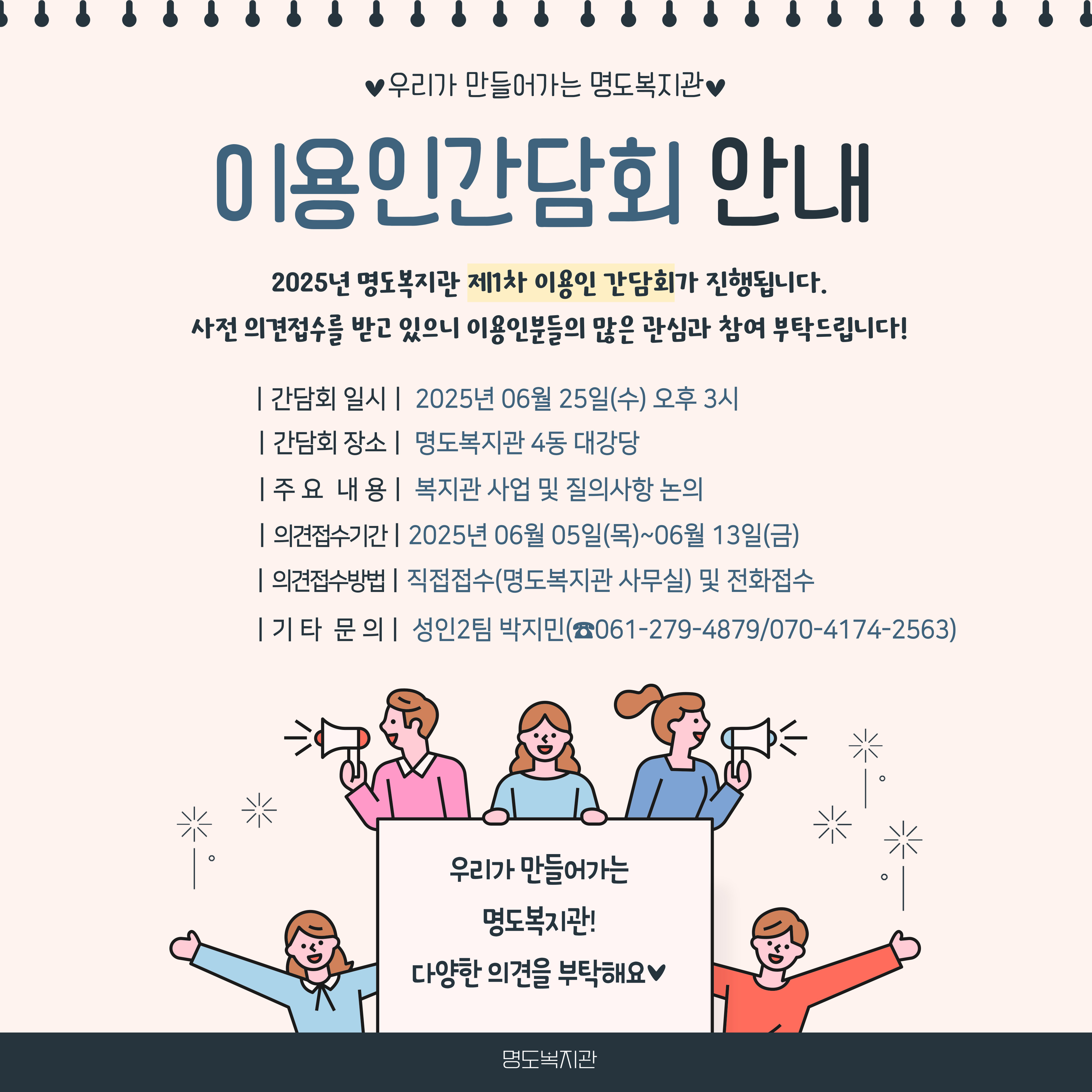 해당이미지에는 이용인간담회에 대한 내용이 공지되어 있습니다. 우리가 만들어가는 명도복지관, 이용인 간담회 안내 2025년 명도복지관 제1차 이용인 간담회가 진행됩니다. 사전 의견접수를 받고 있으니 이용인분들의 많은 관심과 참여 부탁드립니다. 1. 간담회 일시 : 2025년 06월 25일(수) 오후 3시 2. 감담회 장소 :  명도복지관 4동 대강당 3. 주요내용 : 복지관 사업 및 질의사항 논의 4. 의견 접수 기간 : 2025년 06월 05일(목)부터 2025년 06월 13일(금) 5. 의견 접수 방법 : 직접접수(명도복지관 사무실) 및 전화접수 6. 기타 문의 : 성인2팀 박지민(061-279-4879/ 070-4174-2563) 이미지 안에는 다섯명의 사람이 확성기를 들고 있거나 손을 벌리고 웃는 펴표정으로 표지판을 둘러싸고 있습니다. 표지판 안에는 우리가 만들어가는 명도복지관! 다양한 의견을 부탁해요. 라고 적혀있습니다. 