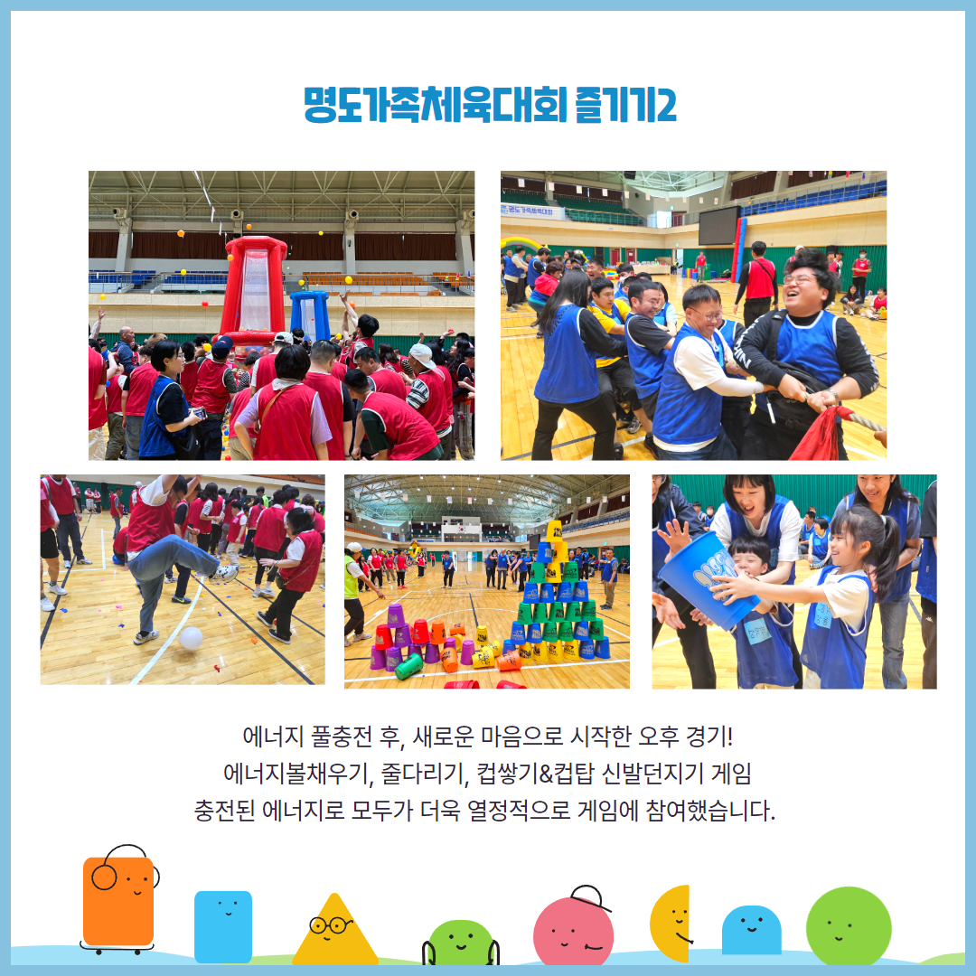 명도가족체육대회 즐기기2. 에너지 풀충전 후, 새로운 마음으로 시작한 오후 경기. 에너지볼채우기, 줄다리기, 컵쌓기&컵탑 신발던지기 게임. 충전된 에너지로 모두가 더욱 열정적으로 게임에 참여했습니다. 해당페이지에는 에너지볼채우기에 참여하는 홍팀, 줄다리기를 하고 있는 청팀, 풍선을 밟아 터트리려는 이용인, 무너진 컵탑과 쌓여있는 컵탑, 컵을 옮기는 아동들의 모습이 담긴 사진이 삽입되어 있습니다.
