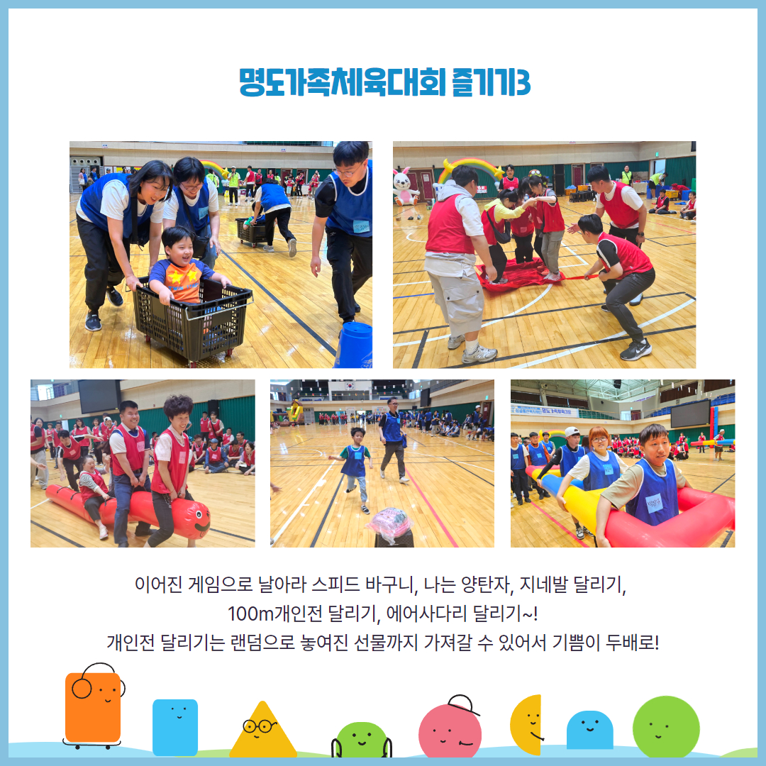 명도가족체육대회 즐기기3. 이어진 게임으로 날아라 스피드 바구니, 나는 양탄자, 지네발달리기, 100m개인전달리기, 에어사다리 달리기. 개인전달리기는 랜덤으로 놓여진 선물까지 가져갈 수 있어서 기쁨이 두배로. 해당 페이지에는 바퀴가 달린 바구니에 아동이 타있고 보호자가 그 뒤를 밀고 있는 사진, 양탄자 위에 올라간 선수들과 양탄자를 끌고 있는 홍팀, 지네발달리기를 참여하는 홍팀, 개인전달리기에 참여하고 있는 청팀, 에어사다리게임을 참여하는 청팀의 모습이 담긴 사진이 삽입되어 있습니다.