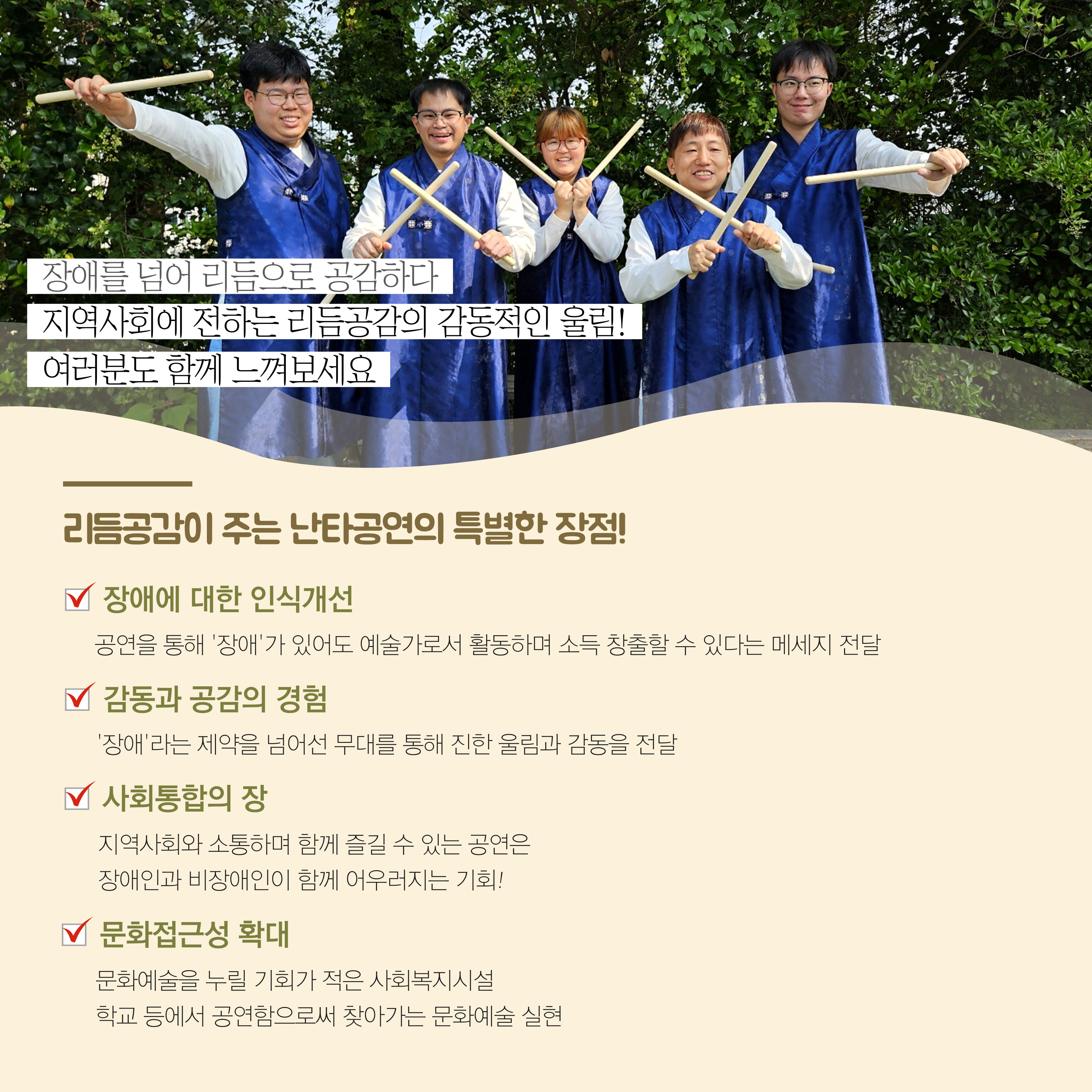 장애를 넘어 리듬으로 공감하다. 지역사회에 전하는 리듬공감의 감동적인 울림. 여러분도 함께 느껴보세요. 리듬공감이 주는 난타공연의 특별한 장점. 장애에 대한 인식개선. 공연을 통해 장애가 있어도 예술가로서 활동하며 소득창출할 수 있다는 메세지 전달. 감동과 공감의 경험. 장애라는 제약을 넘어선 무대를 통해 진한 울림과 감동을 전달. 사회통합의 장. 지역사회와 소통하며 함께 즐길 수 있는 공연은 장애인과 비장애인이 함께 어우러지는 기회. 문화접근성 확대. 문화예술을 누릴 기회가 적은 사회복지시설, 학교 등에서 공연함으로써 찾아가는 문화예술 실현. 해당 페이지에는 난타채를 들고 참여자들이 함께 찍은 단체사진이 삽입되어 있습니다. 