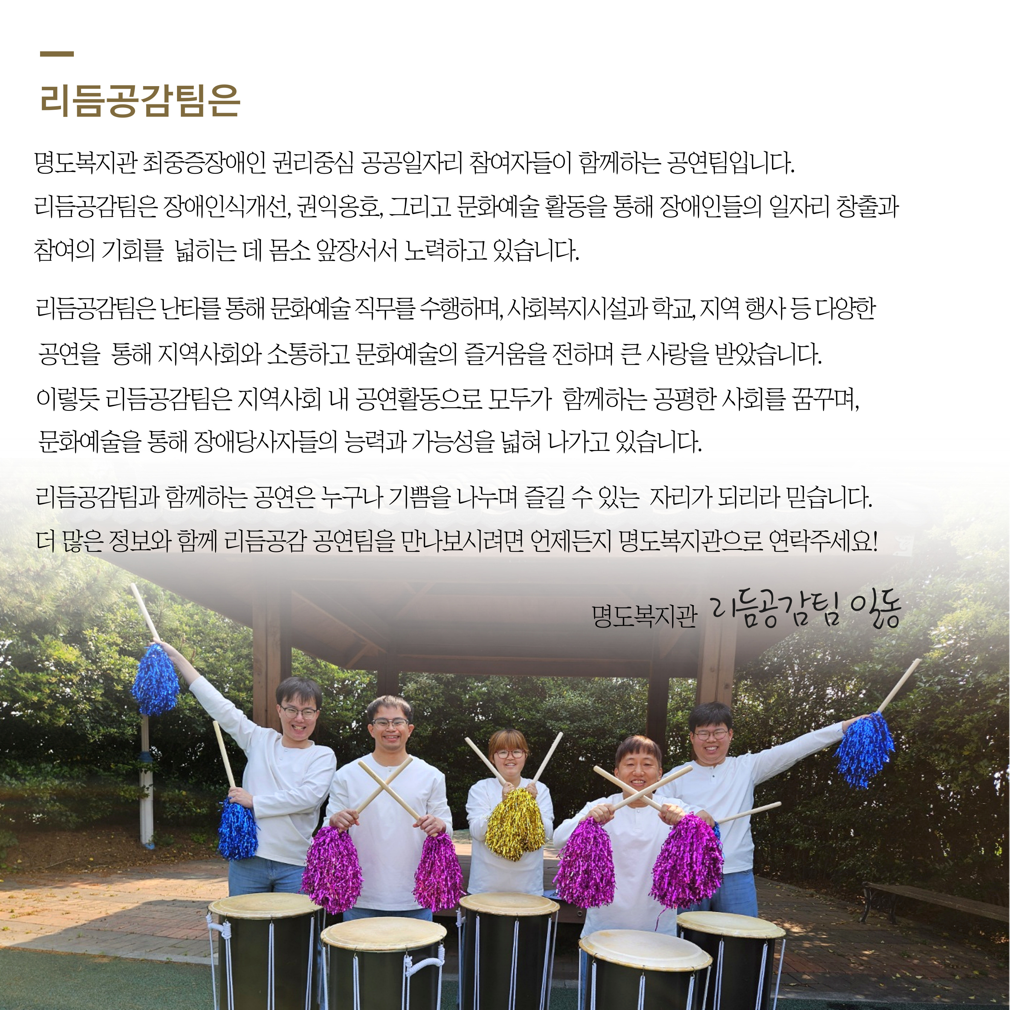 리듬공감팀은 명도복지관 최중증장애인 권리중심 공공일자리 참여자들이 함께하는 공연팀입니다. 리듬공감팀은 장애인식개선, 권익옹호, 그리고 문화예술활동을 통해 장애인들의 일자리 창출과 참여의 기회를 넓히는 데 몸소 앞장서서 노력하고 있습니다. 리듬공감팀은 난타를 통해 문화예술 직무를 수행하며, 사회복지시설과 학교, 지역행사 등 다양한 공연을 통해 지역사회와 소통하고 문화예술의 즐거움을 전하며 큰 사랑을 받았습니다. 이렇듯 리듬공감팀은 지역사회 내 공연활동으로 모두가 함께하는 공평한 사회를 꿈꾸며, 문화예술을 통해 장애당사자들의 능력과 가능성을 넓혀 나가고 있습니다. 리듬공감팀과 함께하는 공연은 누구나 기쁨을 나누며 즐길 수 있는 자리가 되리라 믿습니다. 더 많은 정보와 함께 리듬공감 공연팀을 만나보시려면 언제든지 명도복지관으로 연락주세요. 명도복지관 리듬공감팀 일동. 해당 페이지 내에는 권리중심일자리 참여자들이 난타북을 앞에 두고 난타채를 활용해 포즈를 취하고 있는 단체사진이 삽입되어 있습니다. 