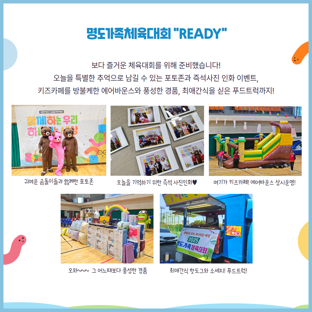 명도가족체육대회 Resdy. 보다 즐거운 체육대회를 위해 준비했습니다. 오늘을 특별한 추억으로 남길 수 있는 포토존과 즉석사진 인화 이벤트, 키즈카페를 방불케한 에어바운스와 풍성한 경품, 최애간식을 싣은 푸드트럭까지! 해당 페이지에는 귀여운 곰돌이와 포토존, 즉석사진기에서 인화된 사진들, 에어바운스, 많은 경품, 푸드트럭 사진이 삽입되어 있습니다.