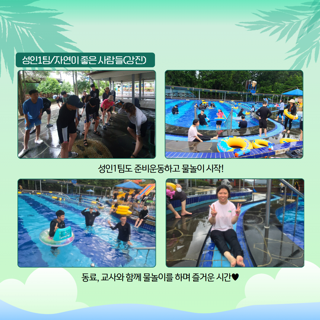 성인1팀. 자연이좋은 사람들(강진). 성인1팀도 준비운동하고 물놀이 시작! 동료, 교사와 함께 물놀이를 하며 즐거운 시간♥ 해당 페이에는 준비운동을 하고 있는 사진, 풀장에서 물놀이를 하는 사진 등 총 네장의 사진이 삽입되어 있습니다. 