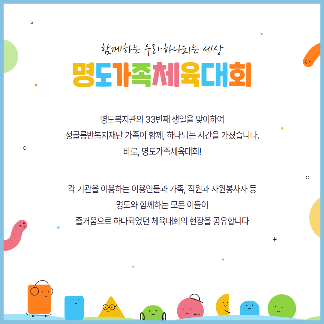 함께하는 우리, 하나되는 세상. 명도가족체육대회. 명도복지관의 33번째 생일을 맞이하여 성골롬반복지재단 가족이 함께, 하나되는 시간을 가졌습니다. 바로, 명도가족체육대회! 각 기관을 이용하는 이용인들과 가족, 직원과 자원봉사자 등 명도와 함께하는 모든 이들이 즐거움으로 하나되었던 체육대회의 현장을 공유합니다.