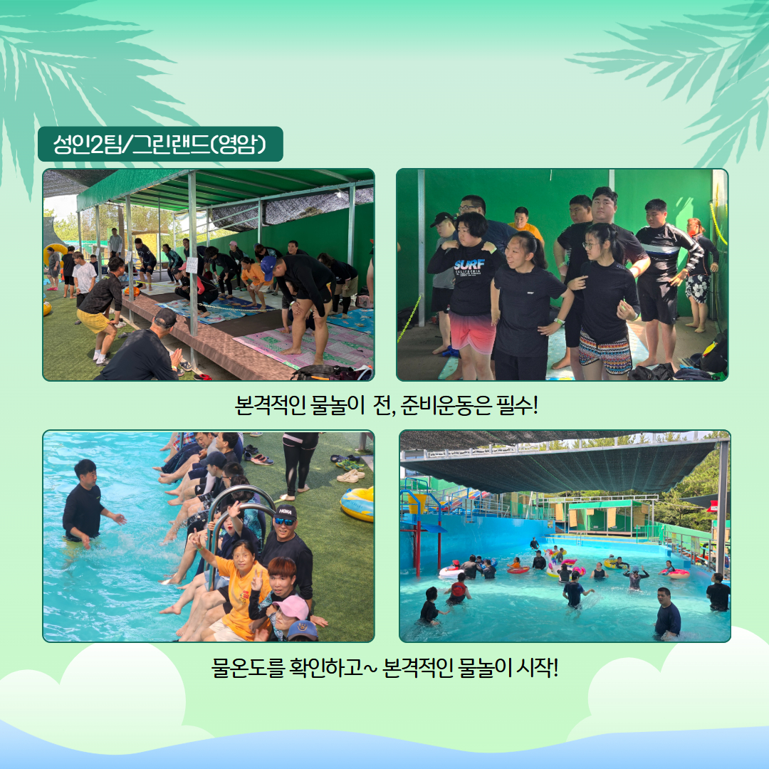 성인2팀. 그린랜드(영암). 본격적인 물놀이 전, 준비운동은 필수! 준비운동을 하고 있는 모습의 사진 두장이 삽입되어 있습니다. 물온도를 확인하고~ 본격적인 물놀이 시작! 풀장에 발을 담그고 있는 이용인들과 풀장에서 물놀이를 하고 있는 사진이 각각 삽입되어 있습니다. 