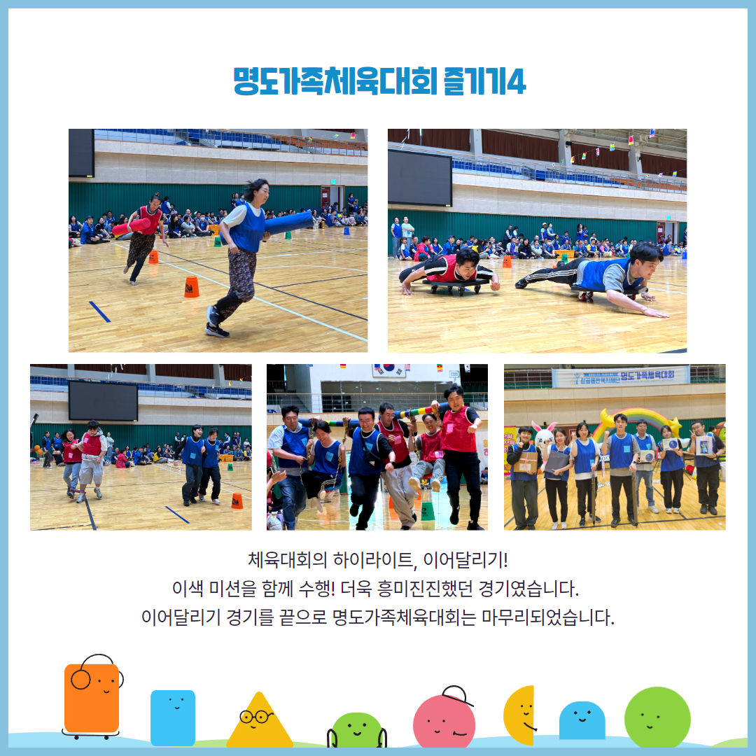 명도가족체육대회 즐기기4. 체육대회의 하이라이트, 이어달리기! 이색 미션을 함께 수행. 더욱 흥미진진했던 경기였습니다. 이어달리기 경기를 끝으로 명도가족체육대회는 마무리되었습니다. 해당페이지에는 대형바톤을 들고 달리는 양팀의 선수, 수레에 몸을 싣고 바닥을 끌며 달리는 양팀의 선수, 2인 3각으로 달리고 있는 양팀의 선수, 여자선수를 그네에 태우고 그네를 어깨에 맨체로 달리고 있는 양팀의 선수, 우승한 청팀의 선수들이 상품을 들고 있는 사진이 각각 삽입되어 있습니다.