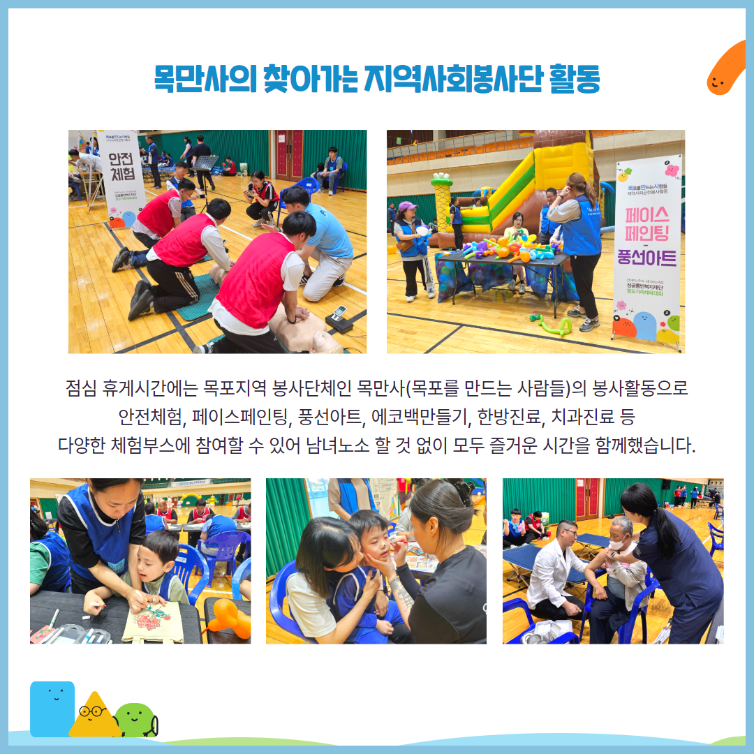 목만사의 찾아가는 지역사회봉사단 활동. 점심 휴게시간에는 목포지역 봉사단체인 목만사(목포를 만드는 사람들)의 봉사활동으로 안전체험, 페이스페인팅, 풍선아트, 에코백만들기, 한방진료, 치과진료 등 다양한 체험부스에 참여할 수 있어 남녀노소 할 것 없이 모두 즐거운 시간을 함께했습니다. 해당 페이지에는 심폐소생술 체험을 하고 있는 이용인들, 풍선아트를 준비중인 목만사 회원들, 파우치꾸미기를 하고 있는 아동과 보호자, 페이스페인팅을 하고 있는 아동과 보호자, 한방지료를 받고 있는 어르신의 모습이 담긴 사진이 삽입되어 있습니다.