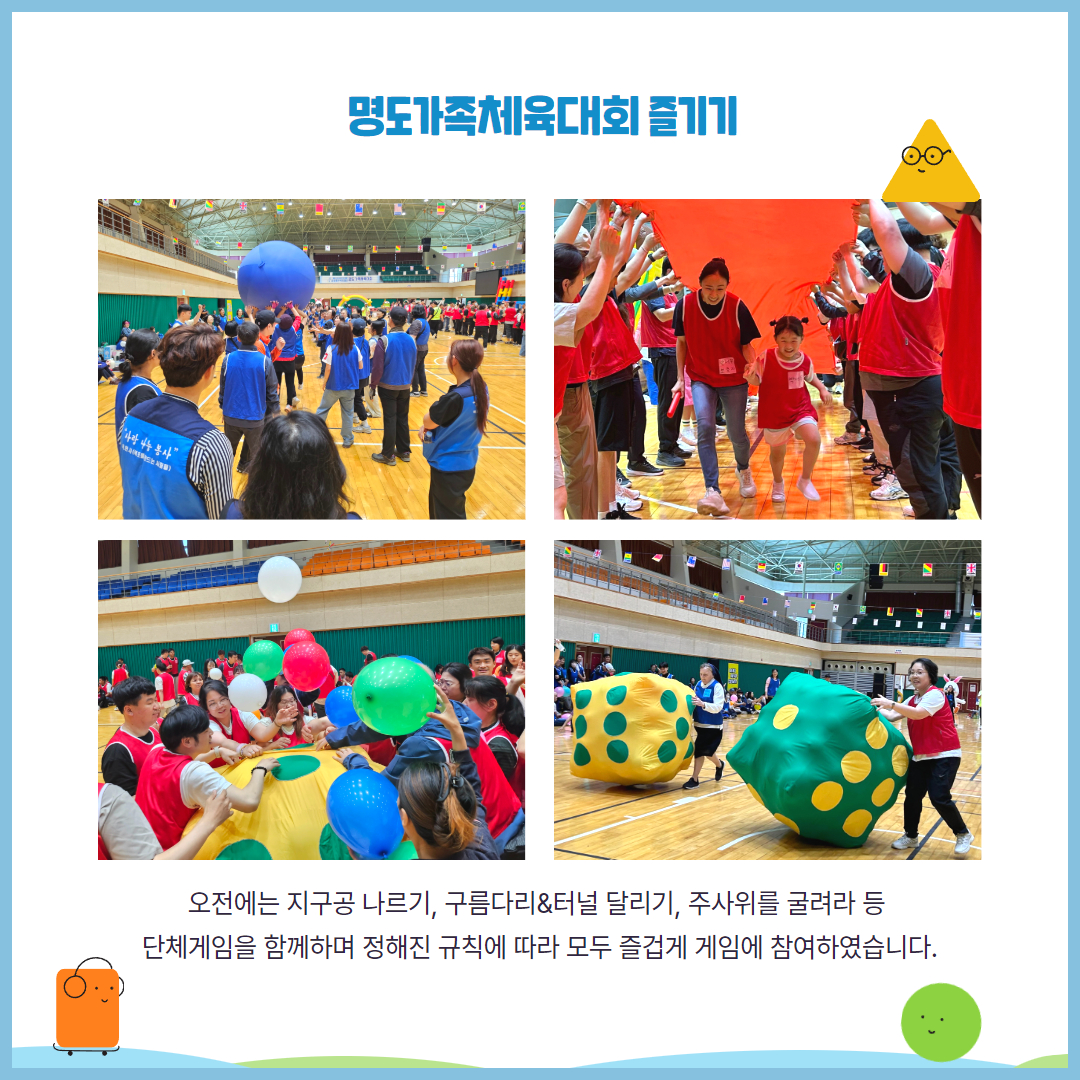 명도가족체육대회 즐기기. 오전에는 지구공 나르기, 구름다리&터널 달리기, 주사위를 굴려라 등 단체게임을 함께하며 정해진 규칙에 따라 모두 즐겁게 참여하였습니다. 해당 페이지에는 지구공 나르기 게임을 하고 있는 청팀, 구름다리&터널 게임을 하고 있는 홍팀의 모습, 주사위에 풍선을 넣고 있는 이용인들, 풍선을 넣어 빵빵해진 주사위를 굴리며 달리는 최미진관장님과 제라딘라이안수녀님의 모습이 담긴 사진이 삽입되어 있습니다.