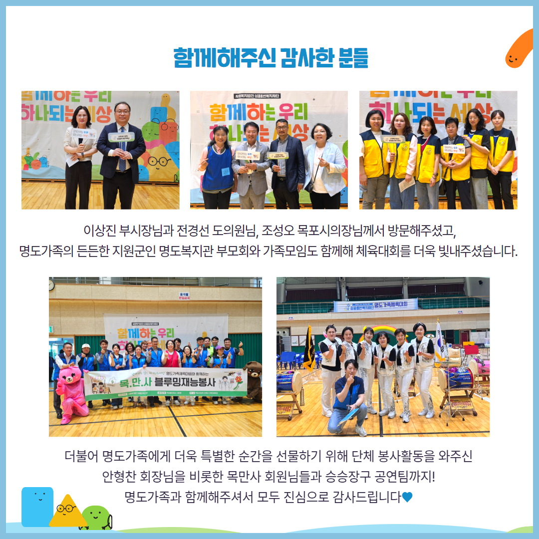 함께해주신 감사한 분들. 이상진 부시장님과 전경선 도의원님, 조성오 목포시의장님께서 방문해주셨고, 명도가족의 든든한 지원군인 명도복지관 부모회와 가족모임도 함께해 체육대회를 더욱 빛내주셨습니다. 더불어 명도가족에게 더욱 특별한 순간을 선물하기 위해 단체 봉사활동을 와주신 안형찬 회장님을 비롯한 목만사 회원님들과 승승장구 공연팀까지. 명도가족과 함께해주셔서 모두 진심으로 감사드립니다. 해당페이지에는 함께 해주신 분들과 각각 찍은 기념사진 5장이 삽입되어 있습니다.