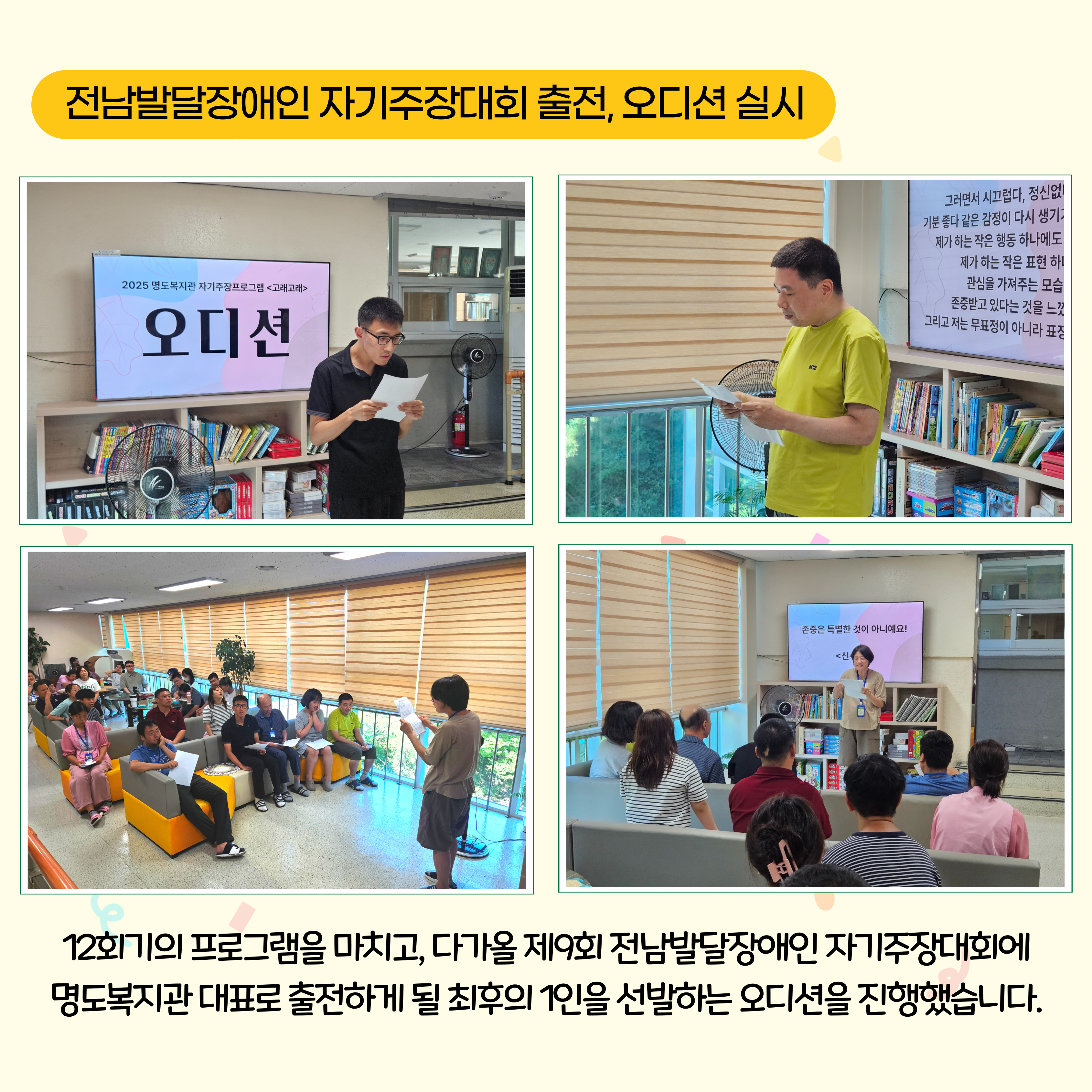 전남발달장애인 자기주장대회 출전, 오디션 실시. 12회기의 프로그램을 마치고, 다가올 제9회 전남발달장애인 자기주장대회에 명도복지관 대표로 출전하게 될 최후의 1인을 선발하는 오디션을 진행했습니다. 해당 페이지내에는 오디션에 참여한 이용인들이 원고를 들고 다른 이용인들 앞에서 발표를 하고 있는 모습의 사진 4장이 삽입되어 있습니다. 