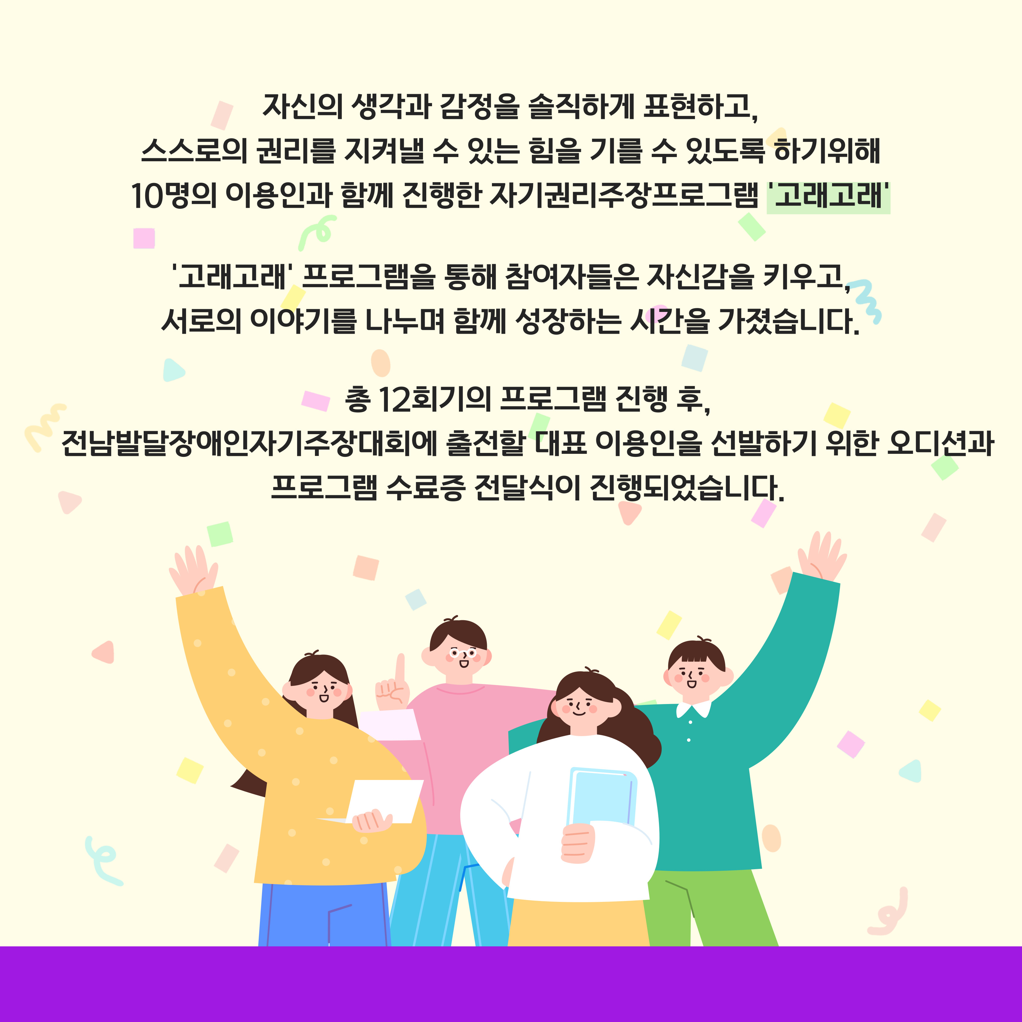 자신의 생각과 감정을 솔직하게 표현하고 스스로의 권리를 지켜낼 수 있는 힘을 기를 수 있도록 하기 위해 10명의 이용인과 함께 진행한 자기권리주장프로그램 '고래고래. '고래고래' 프로그램을 통해 참여자들은 자신감을 키우고, 서로의 이야기를 나누며 함게 성장하는 시간을 가졌습니다. 총 12회기의 프로그램 진행 후, 전남발달장애인자기주장대회에 출전할 대표 이용인을 선발하기 위한 오디션과 프로그램 수료증 전달식이 진행되었습니다. 